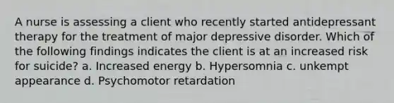 A nurse is assessing a client who recently started antidepressant therapy for the treatment of major depressive disorder. Which of the following findings indicates the client is at an increased risk for suicide? a. Increased energy b. Hypersomnia c. unkempt appearance d. Psychomotor retardation