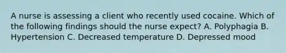 A nurse is assessing a client who recently used cocaine. Which of the following findings should the nurse expect? A. Polyphagia B. Hypertension C. Decreased temperature D. Depressed mood