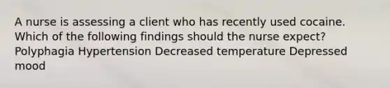 A nurse is assessing a client who has recently used cocaine. Which of the following findings should the nurse expect? Polyphagia Hypertension Decreased temperature Depressed mood