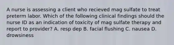 A nurse is assessing a client who recieved mag sulfate to treat preterm labor. Which of the following clinical findings should the nurse ID as an indication of toxicity of mag sulfate therapy and report to provider? A. resp dep B. facial flushing C. nausea D. drowsiness