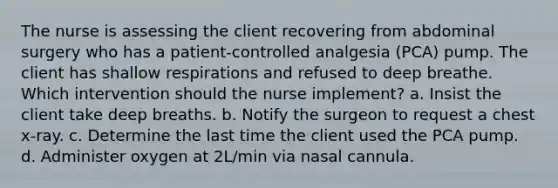 The nurse is assessing the client recovering from abdominal surgery who has a patient-controlled analgesia (PCA) pump. The client has shallow respirations and refused to deep breathe. Which intervention should the nurse implement? a. Insist the client take deep breaths. b. Notify the surgeon to request a chest x-ray. c. Determine the last time the client used the PCA pump. d. Administer oxygen at 2L/min via nasal cannula.