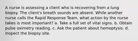 A nurse is assessing a client who is recovering from a lung biopsy. The client's breath sounds are absent. While another nurse calls the Rapid Response Team, what action by the nurse takes is most important? a. Take a full set of vital signs. b. Obtain pulse oximetry reading. c. Ask the patient about hemoptysis. d. Inspect the biopsy site.