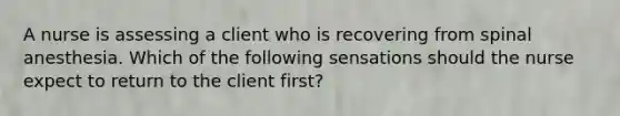 A nurse is assessing a client who is recovering from spinal anesthesia. Which of the following sensations should the nurse expect to return to the client first?