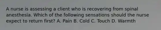 A nurse is assessing a client who is recovering from spinal anesthesia. Which of the following sensations should the nurse expect to return first? A. Pain B. Cold C. Touch D. Warmth