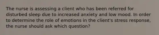 The nurse is assessing a client who has been referred for disturbed sleep due to increased anxiety and low mood. In order to determine the role of emotions in the client's stress response, the nurse should ask which question?