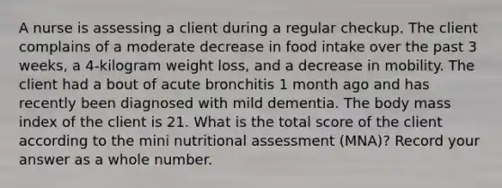 A nurse is assessing a client during a regular checkup. The client complains of a moderate decrease in food intake over the past 3 weeks, a 4-kilogram weight loss, and a decrease in mobility. The client had a bout of acute bronchitis 1 month ago and has recently been diagnosed with mild dementia. The body mass index of the client is 21. What is the total score of the client according to the mini nutritional assessment (MNA)? Record your answer as a whole number.