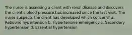 The nurse is assessing a client with renal disease and discovers the client's blood pressure has increased since the last visit. The nurse suspects the client has developed which concern? a. Rebound hypertension b. Hypertensive emergency c. Secondary hypertension d. Essential hypertension