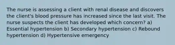 The nurse is assessing a client with renal disease and discovers the client's blood pressure has increased since the last visit. The nurse suspects the client has developed which concern? a) Essential hypertension b) Secondary hypertension c) Rebound hypertension d) Hypertensive emergency