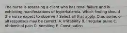 The nurse is assessing a client who has renal failure and is exhibiting manifestations of hyperkalemia. Which finding should the nurse expect to observe ? Select all that apply. One, some, or all responses may be correct. A. Irritability B. Irregular pulse C. Abdominal pain D. Vomiting E. Constipation