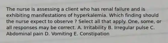 The nurse is assessing a client who has renal failure and is exhibiting manifestations of hyperkalemia. Which finding should the nurse expect to observe ? Select all that apply. One, some, or all responses may be correct. A. Irritability B. Irregular pulse C. Abdominal pain D. Vomiting E. Constipation