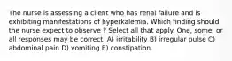 The nurse is assessing a client who has renal failure and is exhibiting manifestations of hyperkalemia. Which finding should the nurse expect to observe ? Select all that apply. One, some, or all responses may be correct. A) irritability B) irregular pulse C) abdominal pain D) vomiting E) constipation