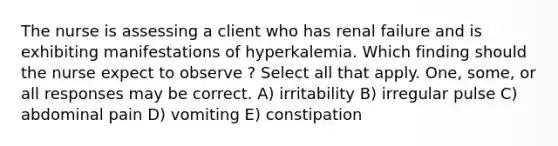 The nurse is assessing a client who has renal failure and is exhibiting manifestations of hyperkalemia. Which finding should the nurse expect to observe ? Select all that apply. One, some, or all responses may be correct. A) irritability B) irregular pulse C) abdominal pain D) vomiting E) constipation