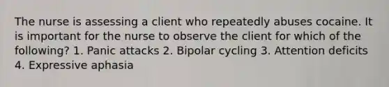 The nurse is assessing a client who repeatedly abuses cocaine. It is important for the nurse to observe the client for which of the following? 1. Panic attacks 2. Bipolar cycling 3. Attention deficits 4. Expressive aphasia