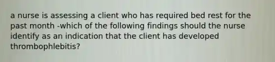 a nurse is assessing a client who has required bed rest for the past month -which of the following findings should the nurse identify as an indication that the client has developed thrombophlebitis?