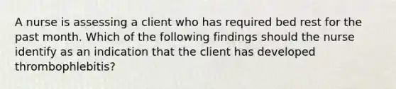 A nurse is assessing a client who has required bed rest for the past month. Which of the following findings should the nurse identify as an indication that the client has developed thrombophlebitis?