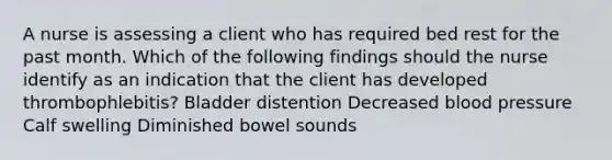 A nurse is assessing a client who has required bed rest for the past month. Which of the following findings should the nurse identify as an indication that the client has developed thrombophlebitis? Bladder distention Decreased blood pressure Calf swelling Diminished bowel sounds