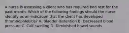 A nurse is assessing a client who has required bed rest for the past month. Which of the following findings should the nurse identify as an indication that the client has developed thrombophlebitis? A. Bladder distention B. Decreased blood pressure C. Calf swelling D. Diminished bowel sounds