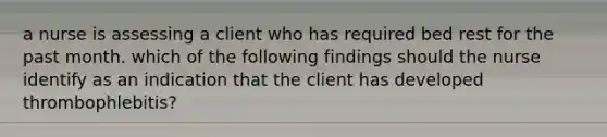 a nurse is assessing a client who has required bed rest for the past month. which of the following findings should the nurse identify as an indication that the client has developed thrombophlebitis?