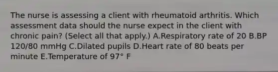 The nurse is assessing a client with rheumatoid arthritis. Which assessment data should the nurse expect in the client with chronic​ pain? (Select all that​ apply.) A.Respiratory rate of 20 B.BP​ 120/80 mmHg C.Dilated pupils D.Heart rate of 80 beats per minute E.Temperature of 97° F