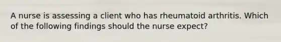 A nurse is assessing a client who has rheumatoid arthritis. Which of the following findings should the nurse expect?