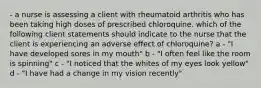 - a nurse is assessing a client with rheumatoid arthritis who has been taking high doses of prescribed chloroquine. which of the following client statements should indicate to the nurse that the client is experiencing an adverse effect of chloroquine? a - "I have developed sores in my mouth" b - "I often feel like the room is spinning" c - "I noticed that the whites of my eyes look yellow" d - "I have had a change in my vision recently"