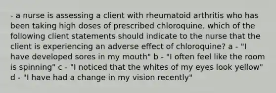 - a nurse is assessing a client with rheumatoid arthritis who has been taking high doses of prescribed chloroquine. which of the following client statements should indicate to the nurse that the client is experiencing an adverse effect of chloroquine? a - "I have developed sores in my mouth" b - "I often feel like the room is spinning" c - "I noticed that the whites of my eyes look yellow" d - "I have had a change in my vision recently"