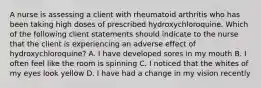 A nurse is assessing a client with rheumatoid arthritis who has been taking high doses of prescribed hydroxychloroquine. Which of the following client statements should indicate to the nurse that the client is experiencing an adverse effect of hydroxychloroquine? A. I have developed sores in my mouth B. I often feel like the room is spinning C. I noticed that the whites of my eyes look yellow D. I have had a change in my vision recently