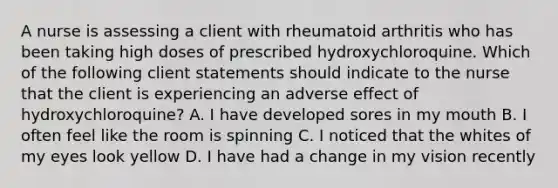 A nurse is assessing a client with rheumatoid arthritis who has been taking high doses of prescribed hydroxychloroquine. Which of the following client statements should indicate to the nurse that the client is experiencing an adverse effect of hydroxychloroquine? A. I have developed sores in my mouth B. I often feel like the room is spinning C. I noticed that the whites of my eyes look yellow D. I have had a change in my vision recently