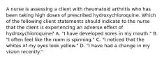 A nurse is assessing a client with rheumatoid arthritis who has been taking high doses of prescribed hydroxychloroquine. Which of the following client statements should indicate to the nurse that the client is experiencing an adverse effect of hydroxychloroquine? A. "I have developed sores in my mouth." B. "I often feel like the room is spinning." C. "I noticed that the whites of my eyes look yellow." D. "I have had a change in my vision recently."