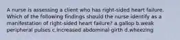 A nurse is assessing a client who has right-sided heart failure. Which of the following findings should the nurse identify as a manifestation of right-sided heart failure? a.gallop b.weak peripheral pulses c.increased abdominal girth d.wheezing