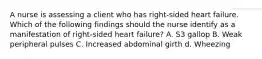 A nurse is assessing a client who has right-sided heart failure. Which of the following findings should the nurse identify as a manifestation of right-sided heart failure? A. S3 gallop B. Weak peripheral pulses C. Increased abdominal girth d. Wheezing