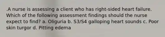 .A nurse is assessing a client who has right-sided heart failure. Which of the following assessment findings should the nurse expect to find? a. Oliguria b. S3/S4 galloping heart sounds c. Poor skin turgor d. Pitting edema