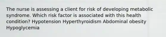 The nurse is assessing a client for risk of developing metabolic syndrome. Which risk factor is associated with this health condition? Hypotension Hyperthyroidism Abdominal obesity Hypoglycemia