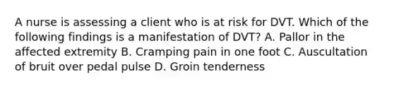 A nurse is assessing a client who is at risk for DVT. Which of the following findings is a manifestation of DVT? A. Pallor in the affected extremity B. Cramping pain in one foot C. Auscultation of bruit over pedal pulse D. Groin tenderness