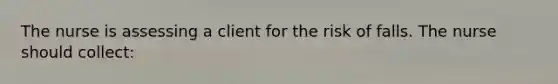 The nurse is assessing a client for the risk of falls. The nurse should collect: