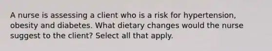 A nurse is assessing a client who is a risk for hypertension, obesity and diabetes. What dietary changes would the nurse suggest to the client? Select all that apply.