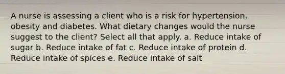 A nurse is assessing a client who is a risk for hypertension, obesity and diabetes. What dietary changes would the nurse suggest to the client? Select all that apply. a. Reduce intake of sugar b. Reduce intake of fat c. Reduce intake of protein d. Reduce intake of spices e. Reduce intake of salt