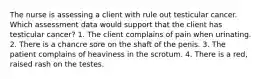 The nurse is assessing a client with rule out testicular cancer. Which assessment data would support that the client has testicular cancer? 1. The client complains of pain when urinating. 2. There is a chancre sore on the shaft of the penis. 3. The patient complains of heaviness in the scrotum. 4. There is a red, raised rash on the testes.