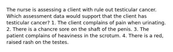 The nurse is assessing a client with rule out testicular cancer. Which assessment data would support that the client has testicular cancer? 1. The client complains of pain when urinating. 2. There is a chancre sore on the shaft of the penis. 3. The patient complains of heaviness in the scrotum. 4. There is a red, raised rash on the testes.