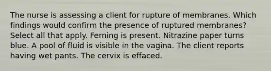 The nurse is assessing a client for rupture of membranes. Which findings would confirm the presence of ruptured membranes? Select all that apply. Ferning is present. Nitrazine paper turns blue. A pool of fluid is visible in the vagina. The client reports having wet pants. The cervix is effaced.