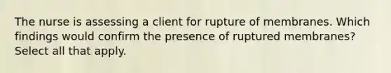 The nurse is assessing a client for rupture of membranes. Which findings would confirm the presence of ruptured membranes? Select all that apply.