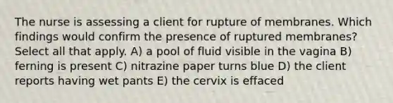 The nurse is assessing a client for rupture of membranes. Which findings would confirm the presence of ruptured membranes? Select all that apply. A) a pool of fluid visible in the vagina B) ferning is present C) nitrazine paper turns blue D) the client reports having wet pants E) the cervix is effaced