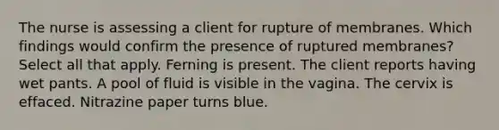 The nurse is assessing a client for rupture of membranes. Which findings would confirm the presence of ruptured membranes? Select all that apply. Ferning is present. The client reports having wet pants. A pool of fluid is visible in the vagina. The cervix is effaced. Nitrazine paper turns blue.