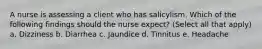 A nurse is assessing a client who has salicylism. Which of the following findings should the nurse expect? (Select all that apply) a. Dizziness b. Diarrhea c. Jaundice d. Tinnitus e. Headache