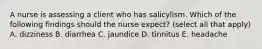 A nurse is assessing a client who has salicylism. Which of the following findings should the nurse expect? (select all that apply) A. dizziness B. diarrhea C. jaundice D. tinnitus E. headache