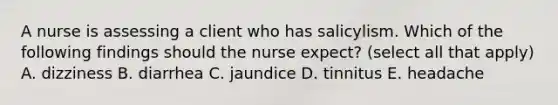 A nurse is assessing a client who has salicylism. Which of the following findings should the nurse expect? (select all that apply) A. dizziness B. diarrhea C. jaundice D. tinnitus E. headache