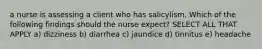 a nurse is assessing a client who has salicylism. Which of the following findings should the nurse expect? SELECT ALL THAT APPLY a) dizziness b) diarrhea c) jaundice d) tinnitus e) headache