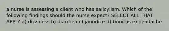 a nurse is assessing a client who has salicylism. Which of the following findings should the nurse expect? SELECT ALL THAT APPLY a) dizziness b) diarrhea c) jaundice d) tinnitus e) headache