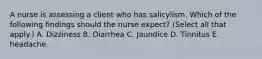 A nurse is assessing a client who has salicylism. Which of the following findings should the nurse expect? (Select all that apply.) A. Dizziness B. Diarrhea C. Jaundice D. Tinnitus E. headache