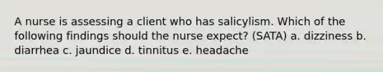 A nurse is assessing a client who has salicylism. Which of the following findings should the nurse expect? (SATA) a. dizziness b. diarrhea c. jaundice d. tinnitus e. headache